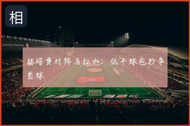 赫塔费对阵马拉加：低平球包抄争首球